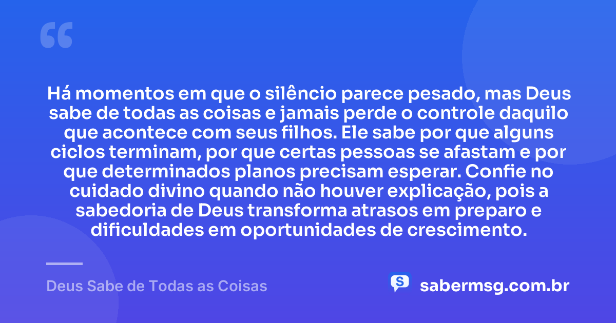 Há momentos em que o silêncio parece pesado, mas Deus sabe de todas as coisas e jamais perde o controle daquilo que acontece com seus filhos. Ele sabe por que alguns ciclos terminam, por que certas pessoas se afastam e por que determinados planos precisam esperar. Confie no cuidado divino quando não houver explicação, pois a sabedoria de Deus transforma atrasos em preparo e dificuldades em oportunidades de crescimento. — Deus Sabe de Todas as Coisas