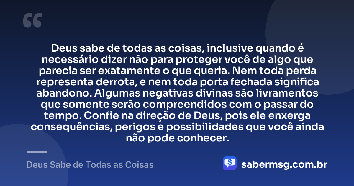 Deus sabe de todas as coisas, inclusive quando é necessário dizer não para proteger você de algo que parecia ser exatamente o que queria. Nem toda perda representa derrota, e nem toda porta fechada significa abandono. Algumas negativas divinas são livramentos que somente serão compreendidos com o passar do tempo. Confie na direção de Deus, pois ele enxerga consequências, perigos e possibilidades que você ainda não pode conhecer. — Deus Sabe de Todas as Coisas