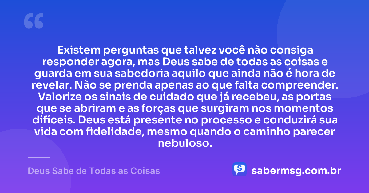 Existem perguntas que talvez você não consiga responder agora, mas Deus sabe de todas as coisas e guarda em sua sabedoria aquilo que ainda não é hora de revelar. Não se prenda apenas ao que falta compreender. Valorize os sinais de cuidado que já recebeu, as portas que se abriram e as forças que surgiram nos momentos difíceis. Deus está presente no processo e conduzirá sua vida com fidelidade, mesmo quando o caminho parecer nebuloso. — Deus Sabe de Todas as Coisas