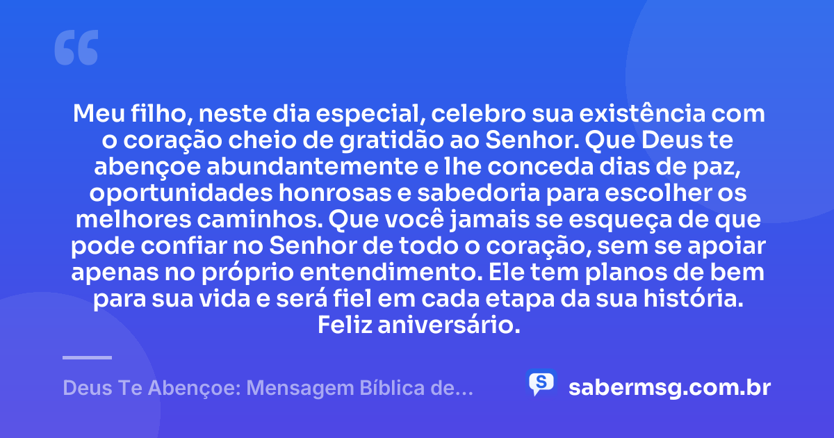 Meu filho, neste dia especial, celebro sua existência com o coração cheio de gratidão ao Senhor. Que Deus te abençoe abundantemente e lhe conceda dias de paz, oportunidades honrosas e sabedoria para escolher os melhores caminhos. Que você jamais se esqueça de que pode confiar no Senhor de todo o coração, sem se apoiar apenas no próprio entendimento. Ele tem planos de bem para sua vida e será fiel em cada etapa da sua história. Feliz aniversário. — Deus Te Abençoe: Mensagem Bíblica de Aniversário para Filho