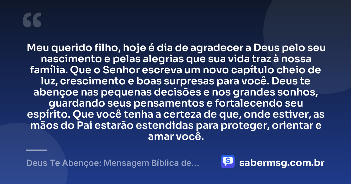 Meu querido filho, hoje é dia de agradecer a Deus pelo seu nascimento e pelas alegrias que sua vida traz à nossa família. Que o Senhor escreva um novo capítulo cheio de luz, crescimento e boas surpresas para você. Deus te abençoe nas pequenas decisões e nos grandes sonhos, guardando seus pensamentos e fortalecendo seu espírito. Que você tenha a certeza de que, onde estiver, as mãos do Pai estarão estendidas para proteger, orientar e amar você. — Deus Te Abençoe: Mensagem Bíblica de Aniversário para Filho