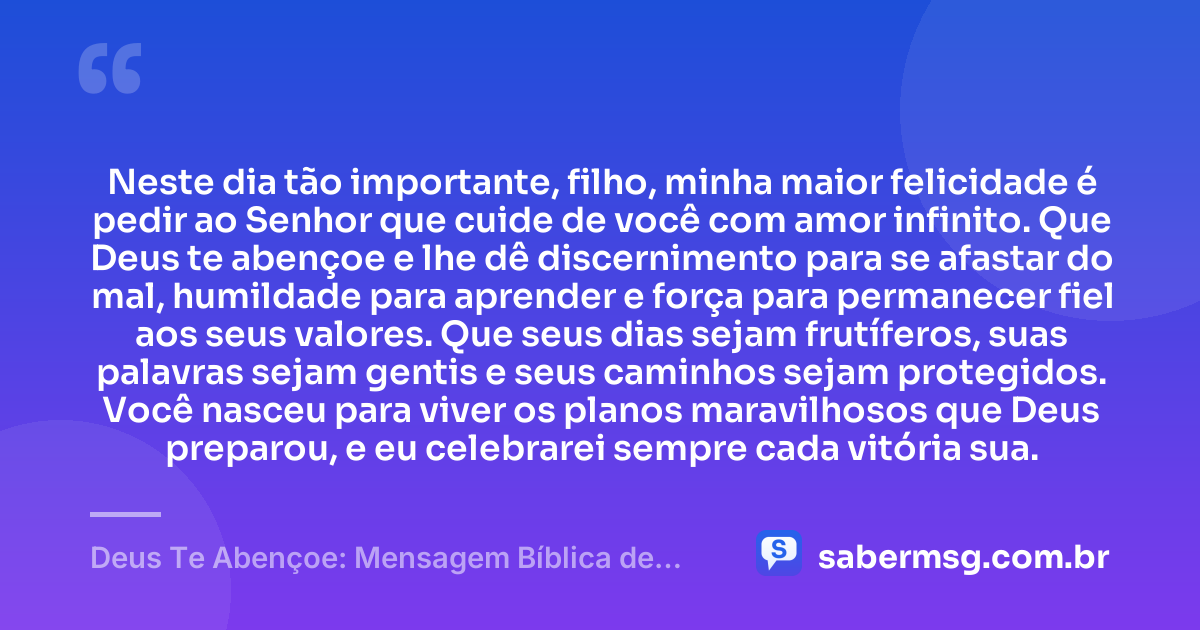 Neste dia tão importante, filho, minha maior felicidade é pedir ao Senhor que cuide de você com amor infinito. Que Deus te abençoe e lhe dê discernimento para se afastar do mal, humildade para aprender e força para permanecer fiel aos seus valores. Que seus dias sejam frutíferos, suas palavras sejam gentis e seus caminhos sejam protegidos. Você nasceu para viver os planos maravilhosos que Deus preparou, e eu celebrarei sempre cada vitória sua. — Deus Te Abençoe: Mensagem Bíblica de Aniversário para Filho