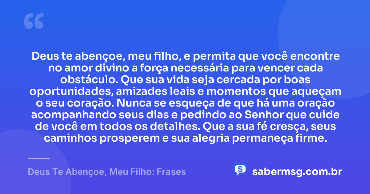 Deus te abençoe, meu filho, e permita que você encontre no amor divino a força necessária para vencer cada obstáculo. Que sua vida seja cercada por boas oportunidades, amizades leais e momentos que aqueçam o seu coração. Nunca se esqueça de que há uma oração acompanhando seus dias e pedindo ao Senhor que cuide de você em todos os detalhes. Que a sua fé cresça, seus caminhos prosperem e sua alegria permaneça firme. — Deus Te Abençoe, Meu Filho: Frases