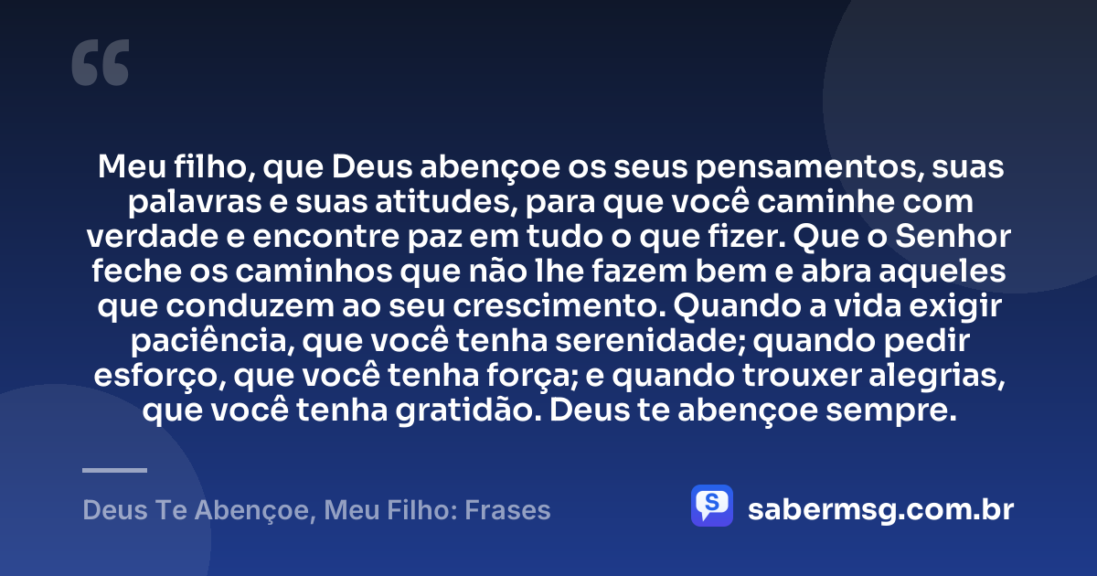 Meu filho, que Deus abençoe os seus pensamentos, suas palavras e suas atitudes, para que você caminhe com verdade e encontre paz em tudo o que fizer. Que o Senhor feche os caminhos que não lhe fazem bem e abra aqueles que conduzem ao seu crescimento. Quando a vida exigir paciência, que você tenha serenidade; quando pedir esforço, que você tenha força; e quando trouxer alegrias, que você tenha gratidão. Deus te abençoe sempre. — Deus Te Abençoe, Meu Filho: Frases