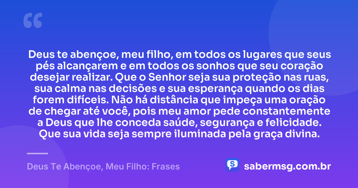 Deus te abençoe, meu filho, em todos os lugares que seus pés alcançarem e em todos os sonhos que seu coração desejar realizar. Que o Senhor seja sua proteção nas ruas, sua calma nas decisões e sua esperança quando os dias forem difíceis. Não há distância que impeça uma oração de chegar até você, pois meu amor pede constantemente a Deus que lhe conceda saúde, segurança e felicidade. Que sua vida seja sempre iluminada pela graça divina. — Deus Te Abençoe, Meu Filho: Frases