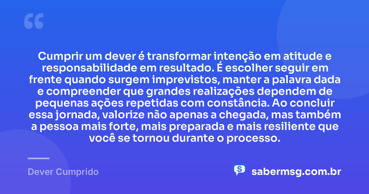 Cumprir um dever é transformar intenção em atitude e responsabilidade em resultado. É escolher seguir em frente quando surgem imprevistos, manter a palavra dada e compreender que grandes realizações dependem de pequenas ações repetidas com constância. Ao concluir essa jornada, valorize não apenas a chegada, mas também a pessoa mais forte, mais preparada e mais resiliente que você se tornou durante o processo. — Dever Cumprido