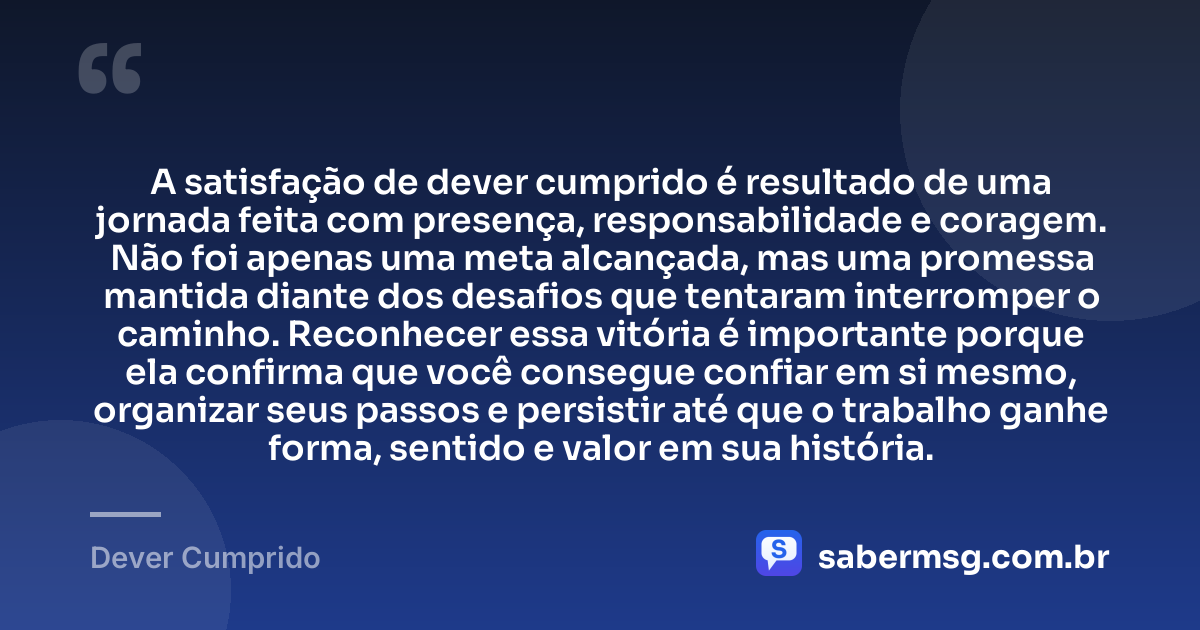 A satisfação de dever cumprido é resultado de uma jornada feita com presença, responsabilidade e coragem. Não foi apenas uma meta alcançada, mas uma promessa mantida diante dos desafios que tentaram interromper o caminho. Reconhecer essa vitória é importante porque ela confirma que você consegue confiar em si mesmo, organizar seus passos e persistir até que o trabalho ganhe forma, sentido e valor em sua história. — Dever Cumprido