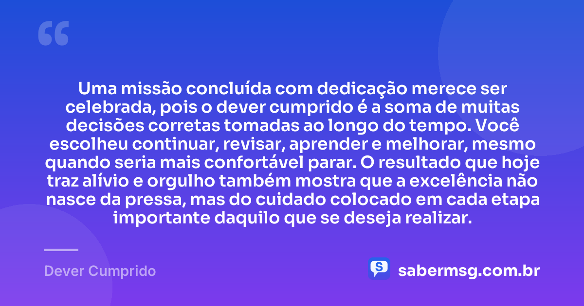 Uma missão concluída com dedicação merece ser celebrada, pois o dever cumprido é a soma de muitas decisões corretas tomadas ao longo do tempo. Você escolheu continuar, revisar, aprender e melhorar, mesmo quando seria mais confortável parar. O resultado que hoje traz alívio e orgulho também mostra que a excelência não nasce da pressa, mas do cuidado colocado em cada etapa importante daquilo que se deseja realizar. — Dever Cumprido