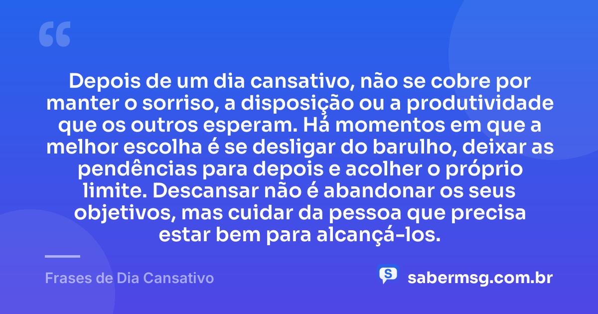 Depois de um dia cansativo, não se cobre por manter o sorriso, a disposição ou a produtividade que os outros esperam. Há momentos em que a melhor escolha é se desligar do barulho, deixar as pendências para depois e acolher o próprio limite. Descansar não é abandonar os seus objetivos, mas cuidar da pessoa que precisa estar bem para alcançá-los. — Frases de Dia Cansativo