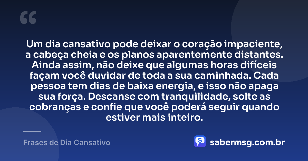 Um dia cansativo pode deixar o coração impaciente, a cabeça cheia e os planos aparentemente distantes. Ainda assim, não deixe que algumas horas difíceis façam você duvidar de toda a sua caminhada. Cada pessoa tem dias de baixa energia, e isso não apaga sua força. Descanse com tranquilidade, solte as cobranças e confie que você poderá seguir quando estiver mais inteiro. — Frases de Dia Cansativo