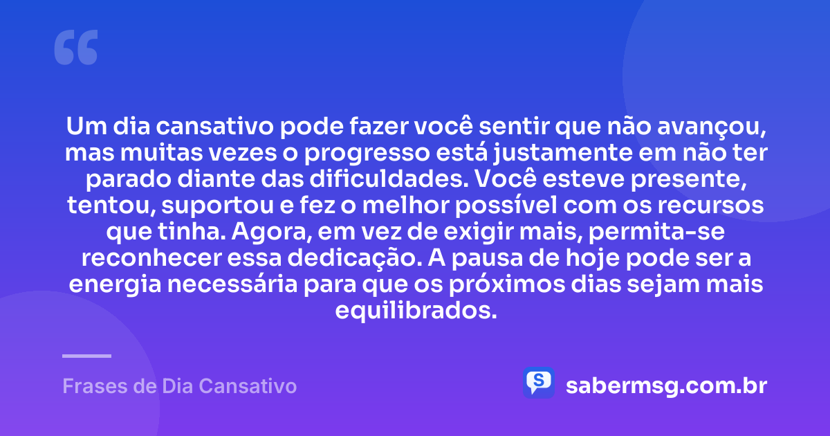 Um dia cansativo pode fazer você sentir que não avançou, mas muitas vezes o progresso está justamente em não ter parado diante das dificuldades. Você esteve presente, tentou, suportou e fez o melhor possível com os recursos que tinha. Agora, em vez de exigir mais, permita-se reconhecer essa dedicação. A pausa de hoje pode ser a energia necessária para que os próximos dias sejam mais equilibrados. — Frases de Dia Cansativo