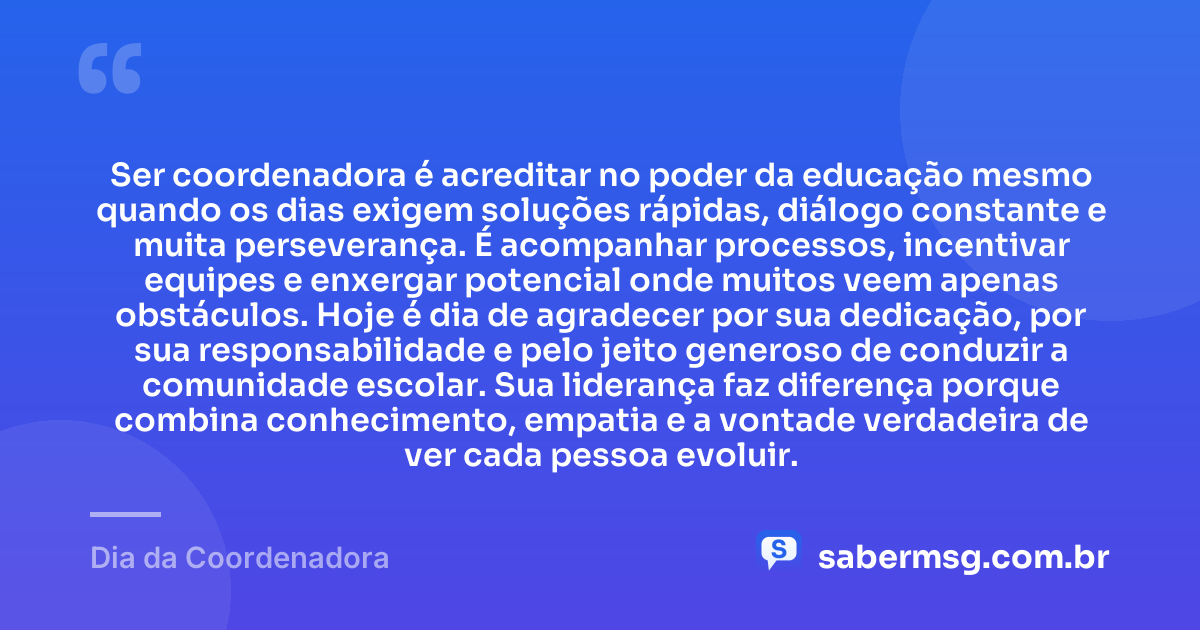 Ser coordenadora é acreditar no poder da educação mesmo quando os dias exigem soluções rápidas, diálogo constante e muita perseverança. É acompanhar processos, incentivar equipes e enxergar potencial onde muitos veem apenas obstáculos. Hoje é dia de agradecer por sua dedicação, por sua responsabilidade e pelo jeito generoso de conduzir a comunidade escolar. Sua liderança faz diferença porque combina conhecimento, empatia e a vontade verdadeira de ver cada pessoa evoluir. — Dia da Coordenadora
