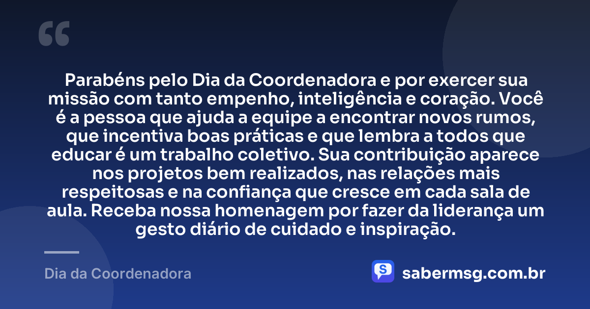 Parabéns pelo Dia da Coordenadora e por exercer sua missão com tanto empenho, inteligência e coração. Você é a pessoa que ajuda a equipe a encontrar novos rumos, que incentiva boas práticas e que lembra a todos que educar é um trabalho coletivo. Sua contribuição aparece nos projetos bem realizados, nas relações mais respeitosas e na confiança que cresce em cada sala de aula. Receba nossa homenagem por fazer da liderança um gesto diário de cuidado e inspiração. — Dia da Coordenadora