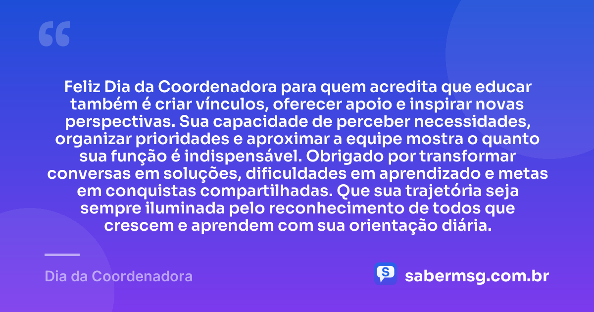 Feliz Dia da Coordenadora para quem acredita que educar também é criar vínculos, oferecer apoio e inspirar novas perspectivas. Sua capacidade de perceber necessidades, organizar prioridades e aproximar a equipe mostra o quanto sua função é indispensável. Obrigado por transformar conversas em soluções, dificuldades em aprendizado e metas em conquistas compartilhadas. Que sua trajetória seja sempre iluminada pelo reconhecimento de todos que crescem e aprendem com sua orientação diária. — Dia da Coordenadora