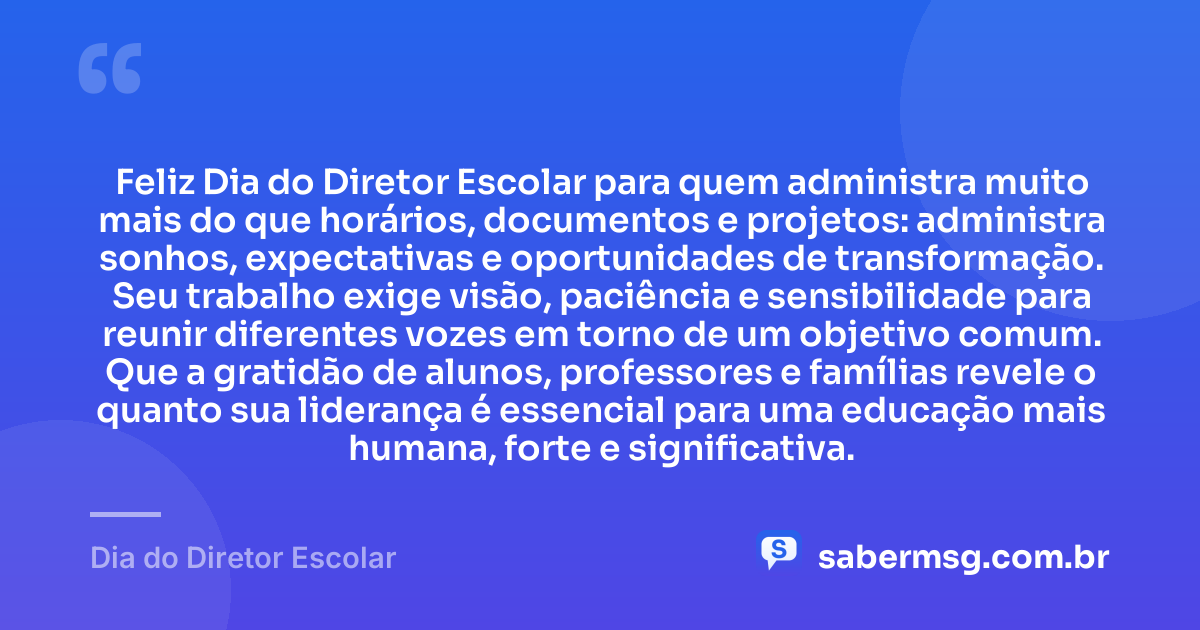 Feliz Dia do Diretor Escolar para quem administra muito mais do que horários, documentos e projetos: administra sonhos, expectativas e oportunidades de transformação. Seu trabalho exige visão, paciência e sensibilidade para reunir diferentes vozes em torno de um objetivo comum. Que a gratidão de alunos, professores e famílias revele o quanto sua liderança é essencial para uma educação mais humana, forte e significativa. — Dia do Diretor Escolar
