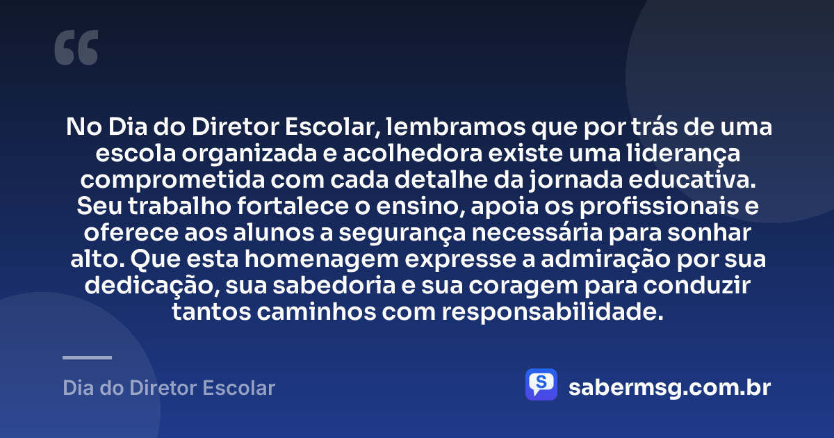 No Dia do Diretor Escolar, lembramos que por trás de uma escola organizada e acolhedora existe uma liderança comprometida com cada detalhe da jornada educativa. Seu trabalho fortalece o ensino, apoia os profissionais e oferece aos alunos a segurança necessária para sonhar alto. Que esta homenagem expresse a admiração por sua dedicação, sua sabedoria e sua coragem para conduzir tantos caminhos com responsabilidade. — Dia do Diretor Escolar