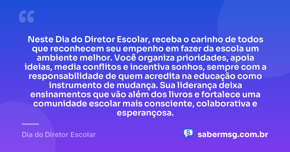 Neste Dia do Diretor Escolar, receba o carinho de todos que reconhecem seu empenho em fazer da escola um ambiente melhor. Você organiza prioridades, apoia ideias, media conflitos e incentiva sonhos, sempre com a responsabilidade de quem acredita na educação como instrumento de mudança. Sua liderança deixa ensinamentos que vão além dos livros e fortalece uma comunidade escolar mais consciente, colaborativa e esperançosa. — Dia do Diretor Escolar