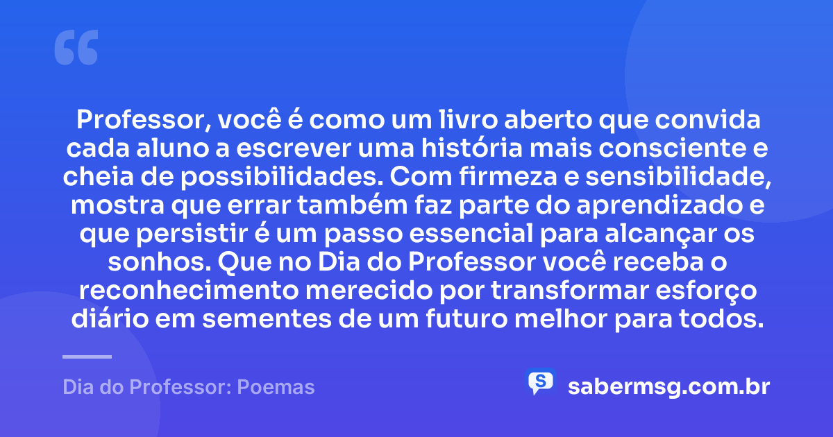 Professor, você é como um livro aberto que convida cada aluno a escrever uma história mais consciente e cheia de possibilidades. Com firmeza e sensibilidade, mostra que errar também faz parte do aprendizado e que persistir é um passo essencial para alcançar os sonhos. Que no Dia do Professor você receba o reconhecimento merecido por transformar esforço diário em sementes de um futuro melhor para todos. — Dia do Professor: Poemas