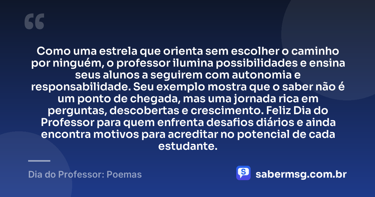 Como uma estrela que orienta sem escolher o caminho por ninguém, o professor ilumina possibilidades e ensina seus alunos a seguirem com autonomia e responsabilidade. Seu exemplo mostra que o saber não é um ponto de chegada, mas uma jornada rica em perguntas, descobertas e crescimento. Feliz Dia do Professor para quem enfrenta desafios diários e ainda encontra motivos para acreditar no potencial de cada estudante. — Dia do Professor: Poemas