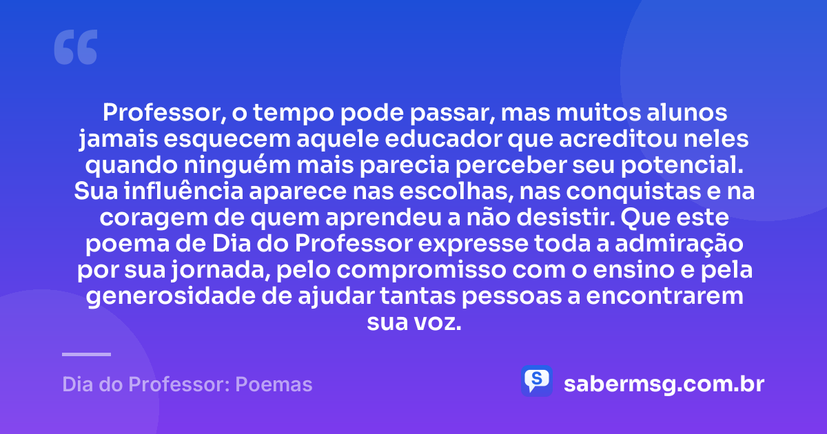 Professor, o tempo pode passar, mas muitos alunos jamais esquecem aquele educador que acreditou neles quando ninguém mais parecia perceber seu potencial. Sua influência aparece nas escolhas, nas conquistas e na coragem de quem aprendeu a não desistir. Que este poema de Dia do Professor expresse toda a admiração por sua jornada, pelo compromisso com o ensino e pela generosidade de ajudar tantas pessoas a encontrarem sua voz. — Dia do Professor: Poemas