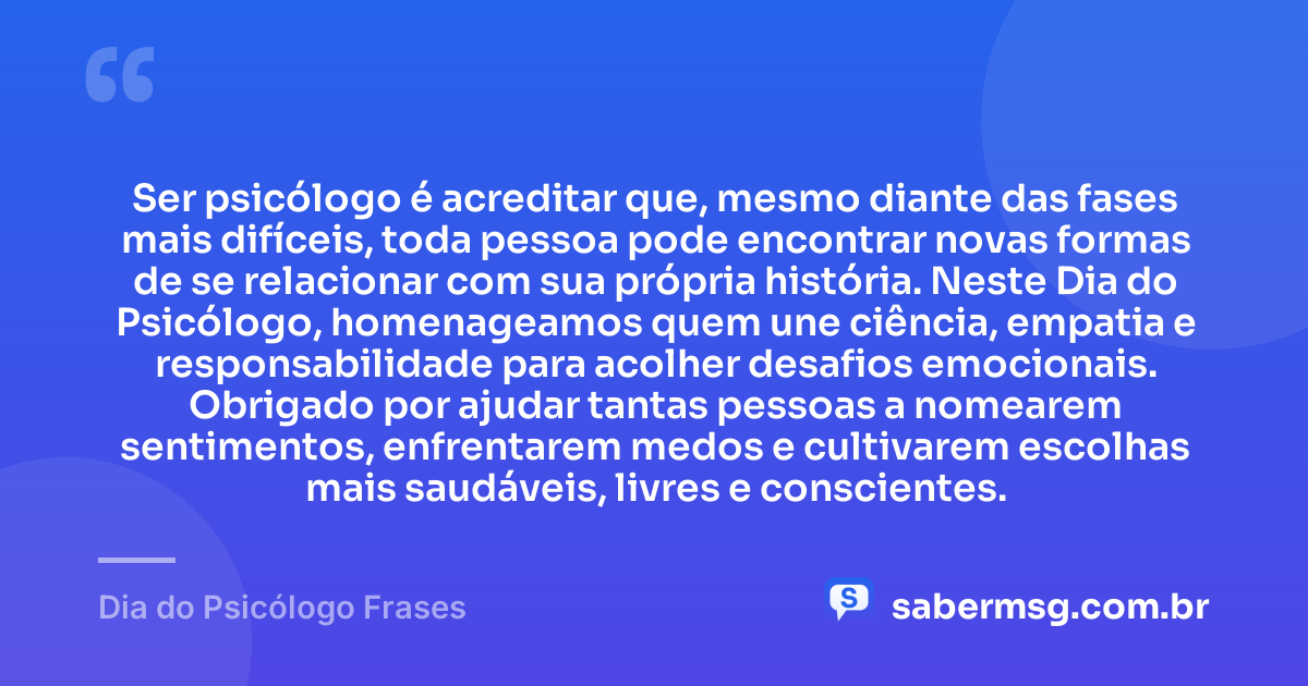 Ser psicólogo é acreditar que, mesmo diante das fases mais difíceis, toda pessoa pode encontrar novas formas de se relacionar com sua própria história. Neste Dia do Psicólogo, homenageamos quem une ciência, empatia e responsabilidade para acolher desafios emocionais. Obrigado por ajudar tantas pessoas a nomearem sentimentos, enfrentarem medos e cultivarem escolhas mais saudáveis, livres e conscientes. — Dia do Psicólogo Frases