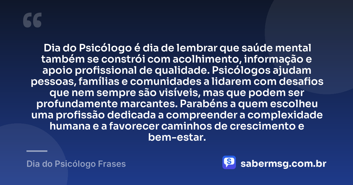 Dia do Psicólogo é dia de lembrar que saúde mental também se constrói com acolhimento, informação e apoio profissional de qualidade. Psicólogos ajudam pessoas, famílias e comunidades a lidarem com desafios que nem sempre são visíveis, mas que podem ser profundamente marcantes. Parabéns a quem escolheu uma profissão dedicada a compreender a complexidade humana e a favorecer caminhos de crescimento e bem-estar. — Dia do Psicólogo Frases