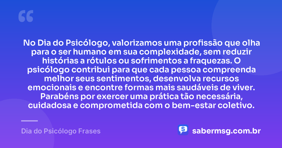 No Dia do Psicólogo, valorizamos uma profissão que olha para o ser humano em sua complexidade, sem reduzir histórias a rótulos ou sofrimentos a fraquezas. O psicólogo contribui para que cada pessoa compreenda melhor seus sentimentos, desenvolva recursos emocionais e encontre formas mais saudáveis de viver. Parabéns por exercer uma prática tão necessária, cuidadosa e comprometida com o bem-estar coletivo. — Dia do Psicólogo Frases