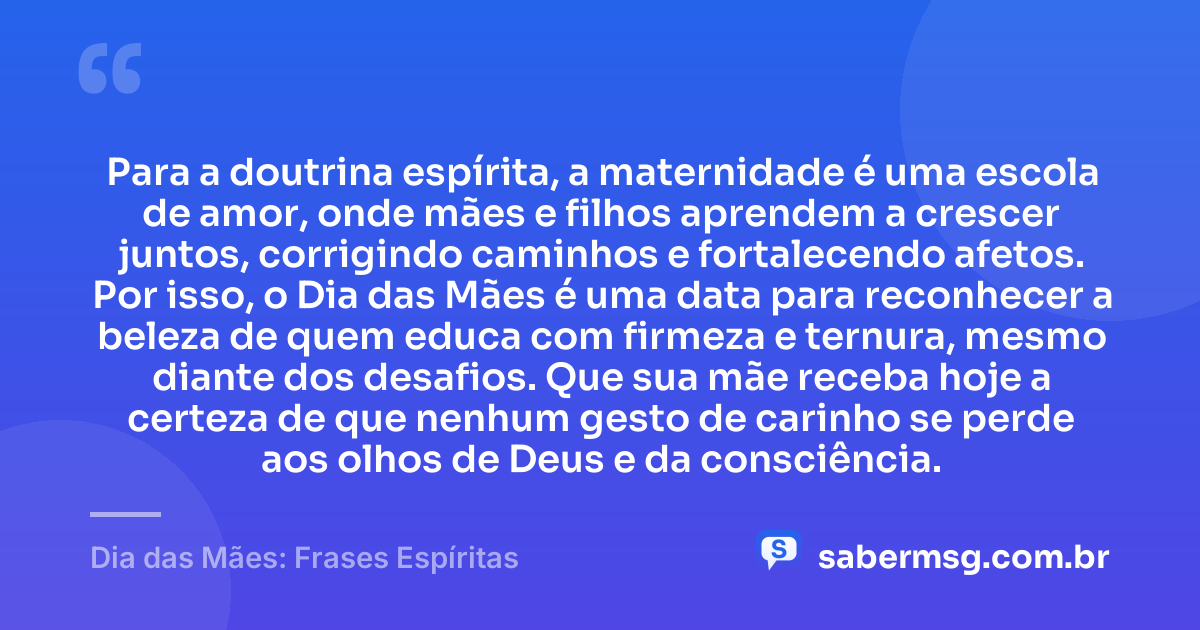 Para a doutrina espírita, a maternidade é uma escola de amor, onde mães e filhos aprendem a crescer juntos, corrigindo caminhos e fortalecendo afetos. Por isso, o Dia das Mães é uma data para reconhecer a beleza de quem educa com firmeza e ternura, mesmo diante dos desafios. Que sua mãe receba hoje a certeza de que nenhum gesto de carinho se perde aos olhos de Deus e da consciência. — Dia das Mães: Frases Espíritas
