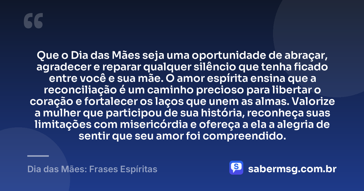 Que o Dia das Mães seja uma oportunidade de abraçar, agradecer e reparar qualquer silêncio que tenha ficado entre você e sua mãe. O amor espírita ensina que a reconciliação é um caminho precioso para libertar o coração e fortalecer os laços que unem as almas. Valorize a mulher que participou de sua história, reconheça suas limitações com misericórdia e ofereça a ela a alegria de sentir que seu amor foi compreendido. — Dia das Mães: Frases Espíritas