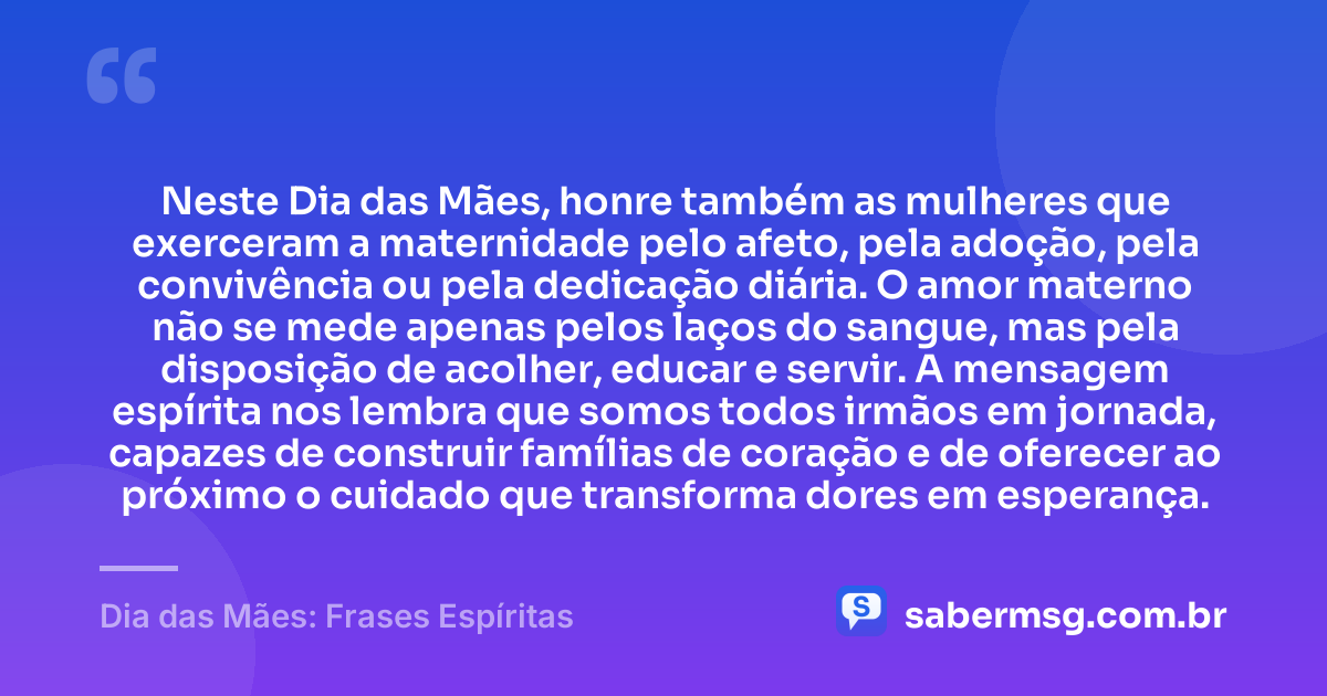 Neste Dia das Mães, honre também as mulheres que exerceram a maternidade pelo afeto, pela adoção, pela convivência ou pela dedicação diária. O amor materno não se mede apenas pelos laços do sangue, mas pela disposição de acolher, educar e servir. A mensagem espírita nos lembra que somos todos irmãos em jornada, capazes de construir famílias de coração e de oferecer ao próximo o cuidado que transforma dores em esperança. — Dia das Mães: Frases Espíritas