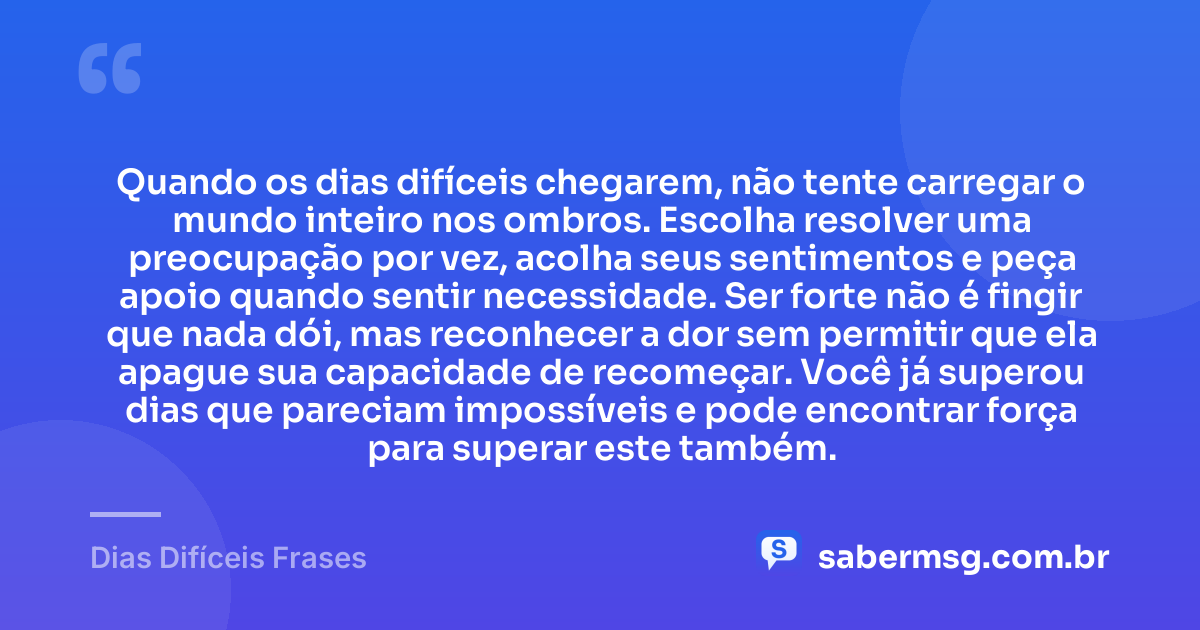 Quando os dias difíceis chegarem, não tente carregar o mundo inteiro nos ombros. Escolha resolver uma preocupação por vez, acolha seus sentimentos e peça apoio quando sentir necessidade. Ser forte não é fingir que nada dói, mas reconhecer a dor sem permitir que ela apague sua capacidade de recomeçar. Você já superou dias que pareciam impossíveis e pode encontrar força para superar este também. — Dias Difíceis Frases