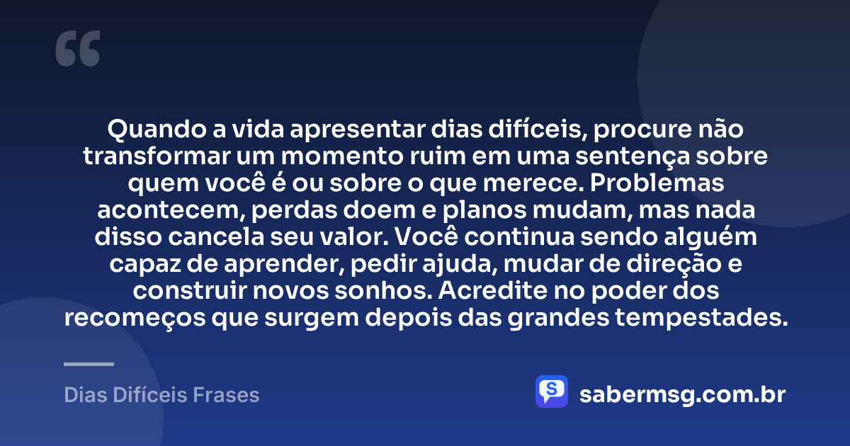Quando a vida apresentar dias difíceis, procure não transformar um momento ruim em uma sentença sobre quem você é ou sobre o que merece. Problemas acontecem, perdas doem e planos mudam, mas nada disso cancela seu valor. Você continua sendo alguém capaz de aprender, pedir ajuda, mudar de direção e construir novos sonhos. Acredite no poder dos recomeços que surgem depois das grandes tempestades. — Dias Difíceis Frases