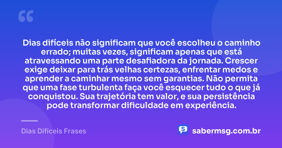 Dias difíceis não significam que você escolheu o caminho errado; muitas vezes, significam apenas que está atravessando uma parte desafiadora da jornada. Crescer exige deixar para trás velhas certezas, enfrentar medos e aprender a caminhar mesmo sem garantias. Não permita que uma fase turbulenta faça você esquecer tudo o que já conquistou. Sua trajetória tem valor, e sua persistência pode transformar dificuldade em experiência. — Dias Difíceis Frases