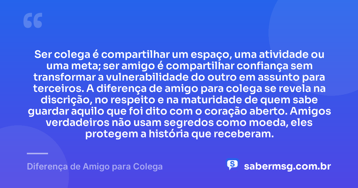 Ser colega é compartilhar um espaço, uma atividade ou uma meta; ser amigo é compartilhar confiança sem transformar a vulnerabilidade do outro em assunto para terceiros. A diferença de amigo para colega se revela na discrição, no respeito e na maturidade de quem sabe guardar aquilo que foi dito com o coração aberto. Amigos verdadeiros não usam segredos como moeda, eles protegem a história que receberam. — Diferença de Amigo para Colega