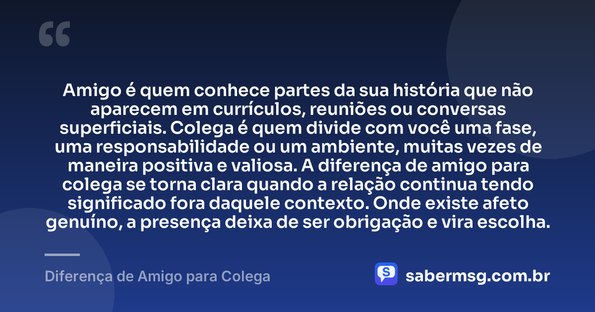 Amigo é quem conhece partes da sua história que não aparecem em currículos, reuniões ou conversas superficiais. Colega é quem divide com você uma fase, uma responsabilidade ou um ambiente, muitas vezes de maneira positiva e valiosa. A diferença de amigo para colega se torna clara quando a relação continua tendo significado fora daquele contexto. Onde existe afeto genuíno, a presença deixa de ser obrigação e vira escolha. — Diferença de Amigo para Colega