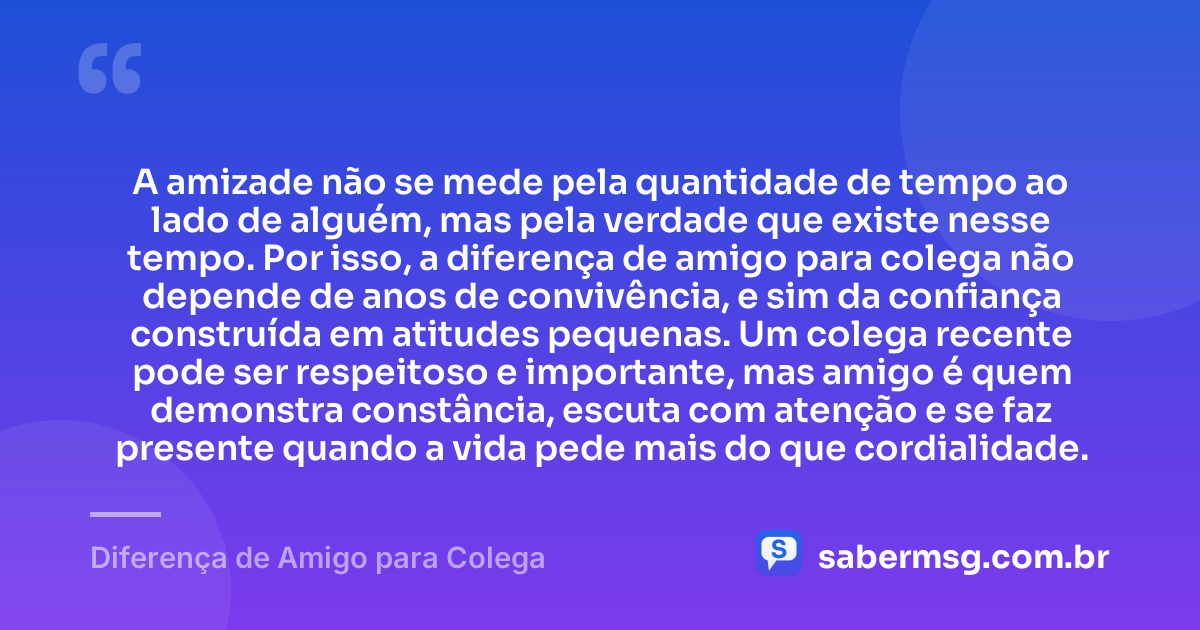 A amizade não se mede pela quantidade de tempo ao lado de alguém, mas pela verdade que existe nesse tempo. Por isso, a diferença de amigo para colega não depende de anos de convivência, e sim da confiança construída em atitudes pequenas. Um colega recente pode ser respeitoso e importante, mas amigo é quem demonstra constância, escuta com atenção e se faz presente quando a vida pede mais do que cordialidade. — Diferença de Amigo para Colega