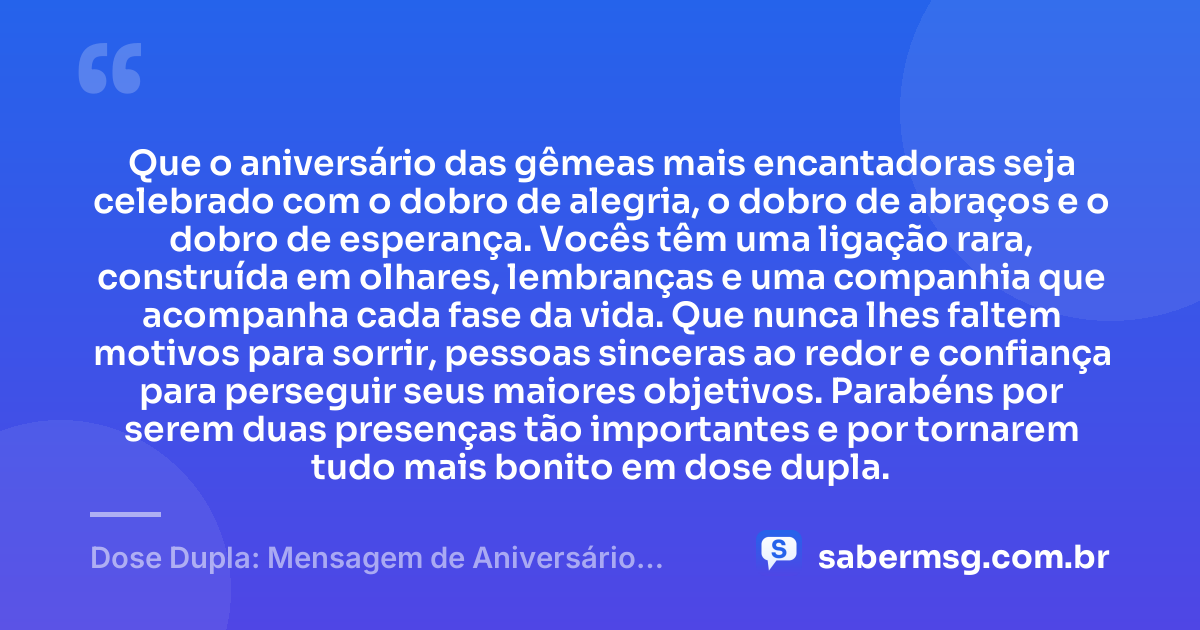 Que o aniversário das gêmeas mais encantadoras seja celebrado com o dobro de alegria, o dobro de abraços e o dobro de esperança. Vocês têm uma ligação rara, construída em olhares, lembranças e uma companhia que acompanha cada fase da vida. Que nunca lhes faltem motivos para sorrir, pessoas sinceras ao redor e confiança para perseguir seus maiores objetivos. Parabéns por serem duas presenças tão importantes e por tornarem tudo mais bonito em dose dupla. — Dose Dupla: Mensagem de Aniversário para Gêmeas