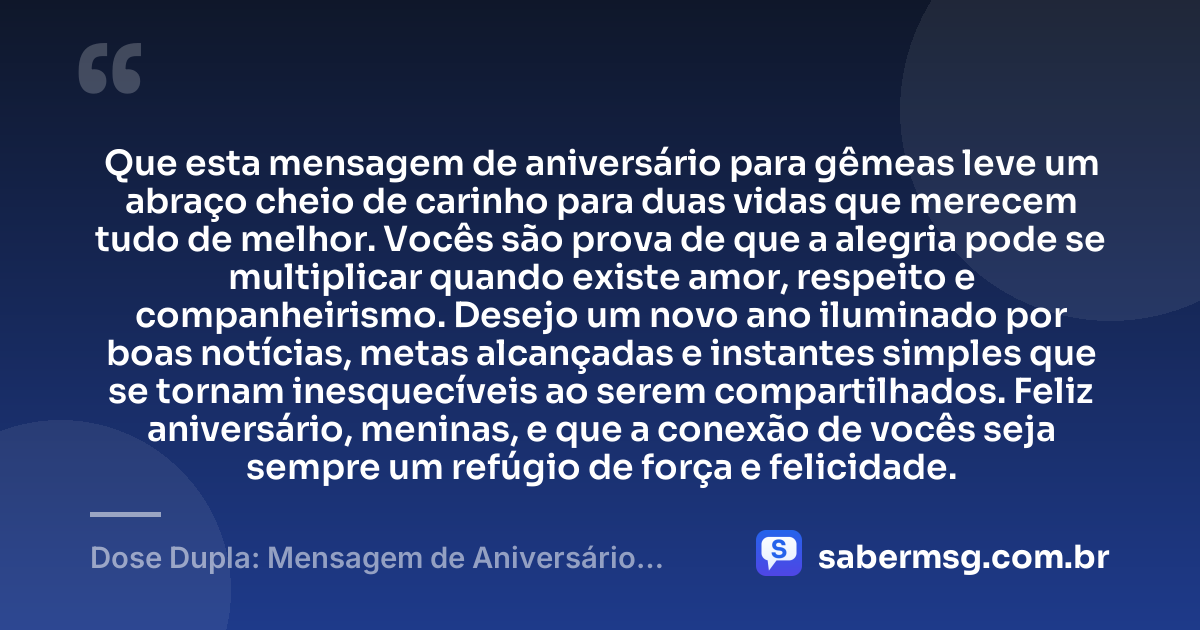 Que esta mensagem de aniversário para gêmeas leve um abraço cheio de carinho para duas vidas que merecem tudo de melhor. Vocês são prova de que a alegria pode se multiplicar quando existe amor, respeito e companheirismo. Desejo um novo ano iluminado por boas notícias, metas alcançadas e instantes simples que se tornam inesquecíveis ao serem compartilhados. Feliz aniversário, meninas, e que a conexão de vocês seja sempre um refúgio de força e felicidade. — Dose Dupla: Mensagem de Aniversário para Gêmeas
