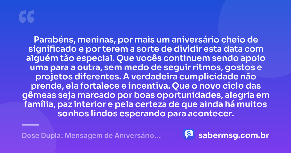 Parabéns, meninas, por mais um aniversário cheio de significado e por terem a sorte de dividir esta data com alguém tão especial. Que vocês continuem sendo apoio uma para a outra, sem medo de seguir ritmos, gostos e projetos diferentes. A verdadeira cumplicidade não prende, ela fortalece e incentiva. Que o novo ciclo das gêmeas seja marcado por boas oportunidades, alegria em família, paz interior e pela certeza de que ainda há muitos sonhos lindos esperando para acontecer. — Dose Dupla: Mensagem de Aniversário para Gêmeas