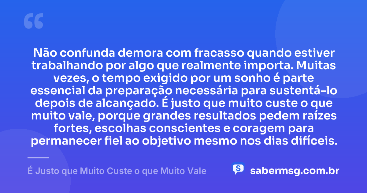 Não confunda demora com fracasso quando estiver trabalhando por algo que realmente importa. Muitas vezes, o tempo exigido por um sonho é parte essencial da preparação necessária para sustentá-lo depois de alcançado. É justo que muito custe o que muito vale, porque grandes resultados pedem raízes fortes, escolhas conscientes e coragem para permanecer fiel ao objetivo mesmo nos dias difíceis. — É Justo que Muito Custe o que Muito Vale
