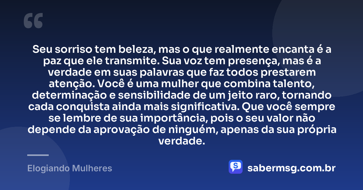 Seu sorriso tem beleza, mas o que realmente encanta é a paz que ele transmite. Sua voz tem presença, mas é a verdade em suas palavras que faz todos prestarem atenção. Você é uma mulher que combina talento, determinação e sensibilidade de um jeito raro, tornando cada conquista ainda mais significativa. Que você sempre se lembre de sua importância, pois o seu valor não depende da aprovação de ninguém, apenas da sua própria verdade. — Elogiando Mulheres