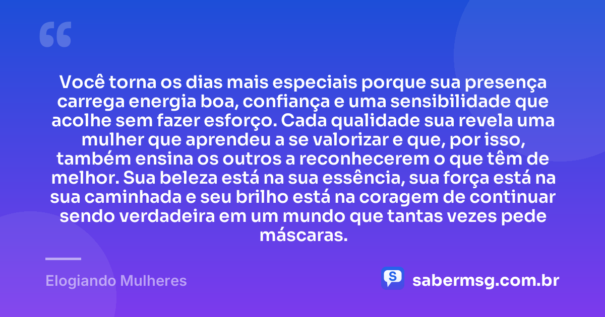 Você torna os dias mais especiais porque sua presença carrega energia boa, confiança e uma sensibilidade que acolhe sem fazer esforço. Cada qualidade sua revela uma mulher que aprendeu a se valorizar e que, por isso, também ensina os outros a reconhecerem o que têm de melhor. Sua beleza está na sua essência, sua força está na sua caminhada e seu brilho está na coragem de continuar sendo verdadeira em um mundo que tantas vezes pede máscaras. — Elogiando Mulheres