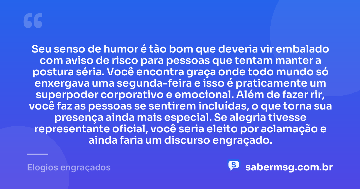 Seu senso de humor é tão bom que deveria vir embalado com aviso de risco para pessoas que tentam manter a postura séria. Você encontra graça onde todo mundo só enxergava uma segunda-feira e isso é praticamente um superpoder corporativo e emocional. Além de fazer rir, você faz as pessoas se sentirem incluídas, o que torna sua presença ainda mais especial. Se alegria tivesse representante oficial, você seria eleito por aclamação e ainda faria um discurso engraçado. — Elogios engraçados