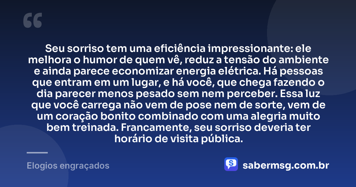 Seu sorriso tem uma eficiência impressionante: ele melhora o humor de quem vê, reduz a tensão do ambiente e ainda parece economizar energia elétrica. Há pessoas que entram em um lugar, e há você, que chega fazendo o dia parecer menos pesado sem nem perceber. Essa luz que você carrega não vem de pose nem de sorte, vem de um coração bonito combinado com uma alegria muito bem treinada. Francamente, seu sorriso deveria ter horário de visita pública. — Elogios engraçados