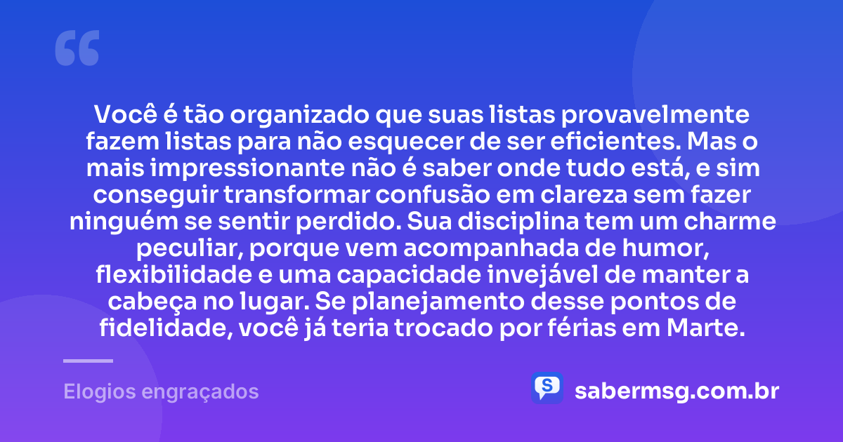 Você é tão organizado que suas listas provavelmente fazem listas para não esquecer de ser eficientes. Mas o mais impressionante não é saber onde tudo está, e sim conseguir transformar confusão em clareza sem fazer ninguém se sentir perdido. Sua disciplina tem um charme peculiar, porque vem acompanhada de humor, flexibilidade e uma capacidade invejável de manter a cabeça no lugar. Se planejamento desse pontos de fidelidade, você já teria trocado por férias em Marte. — Elogios engraçados