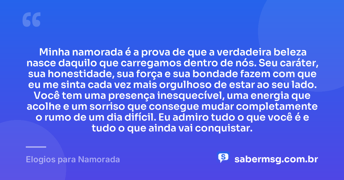 Minha namorada é a prova de que a verdadeira beleza nasce daquilo que carregamos dentro de nós. Seu caráter, sua honestidade, sua força e sua bondade fazem com que eu me sinta cada vez mais orgulhoso de estar ao seu lado. Você tem uma presença inesquecível, uma energia que acolhe e um sorriso que consegue mudar completamente o rumo de um dia difícil. Eu admiro tudo o que você é e tudo o que ainda vai conquistar. — Elogios para Namorada