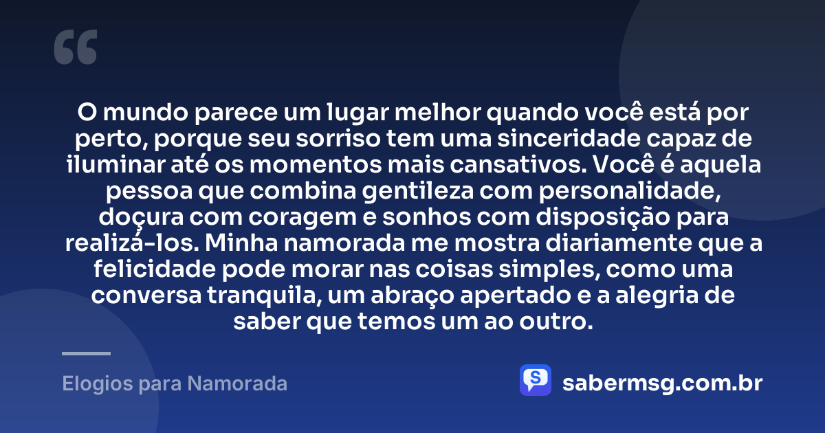 O mundo parece um lugar melhor quando você está por perto, porque seu sorriso tem uma sinceridade capaz de iluminar até os momentos mais cansativos. Você é aquela pessoa que combina gentileza com personalidade, doçura com coragem e sonhos com disposição para realizá-los. Minha namorada me mostra diariamente que a felicidade pode morar nas coisas simples, como uma conversa tranquila, um abraço apertado e a alegria de saber que temos um ao outro. — Elogios para Namorada