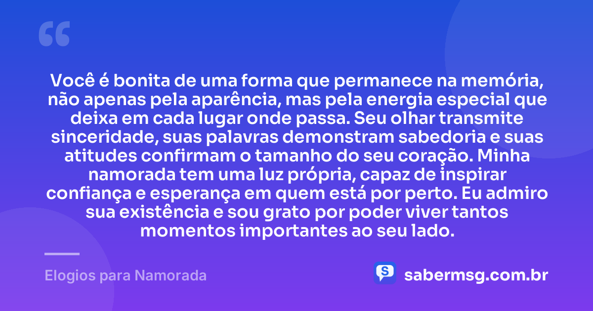 Você é bonita de uma forma que permanece na memória, não apenas pela aparência, mas pela energia especial que deixa em cada lugar onde passa. Seu olhar transmite sinceridade, suas palavras demonstram sabedoria e suas atitudes confirmam o tamanho do seu coração. Minha namorada tem uma luz própria, capaz de inspirar confiança e esperança em quem está por perto. Eu admiro sua existência e sou grato por poder viver tantos momentos importantes ao seu lado. — Elogios para Namorada