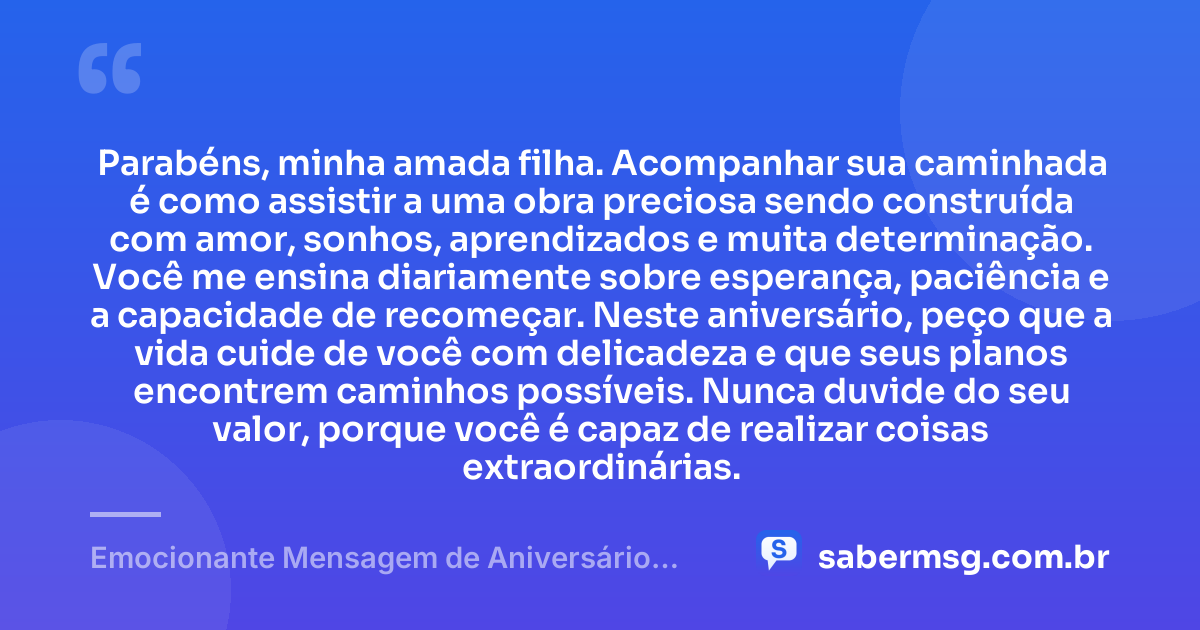 Parabéns, minha amada filha. Acompanhar sua caminhada é como assistir a uma obra preciosa sendo construída com amor, sonhos, aprendizados e muita determinação. Você me ensina diariamente sobre esperança, paciência e a capacidade de recomeçar. Neste aniversário, peço que a vida cuide de você com delicadeza e que seus planos encontrem caminhos possíveis. Nunca duvide do seu valor, porque você é capaz de realizar coisas extraordinárias. — Emocionante Mensagem de Aniversário para Filha