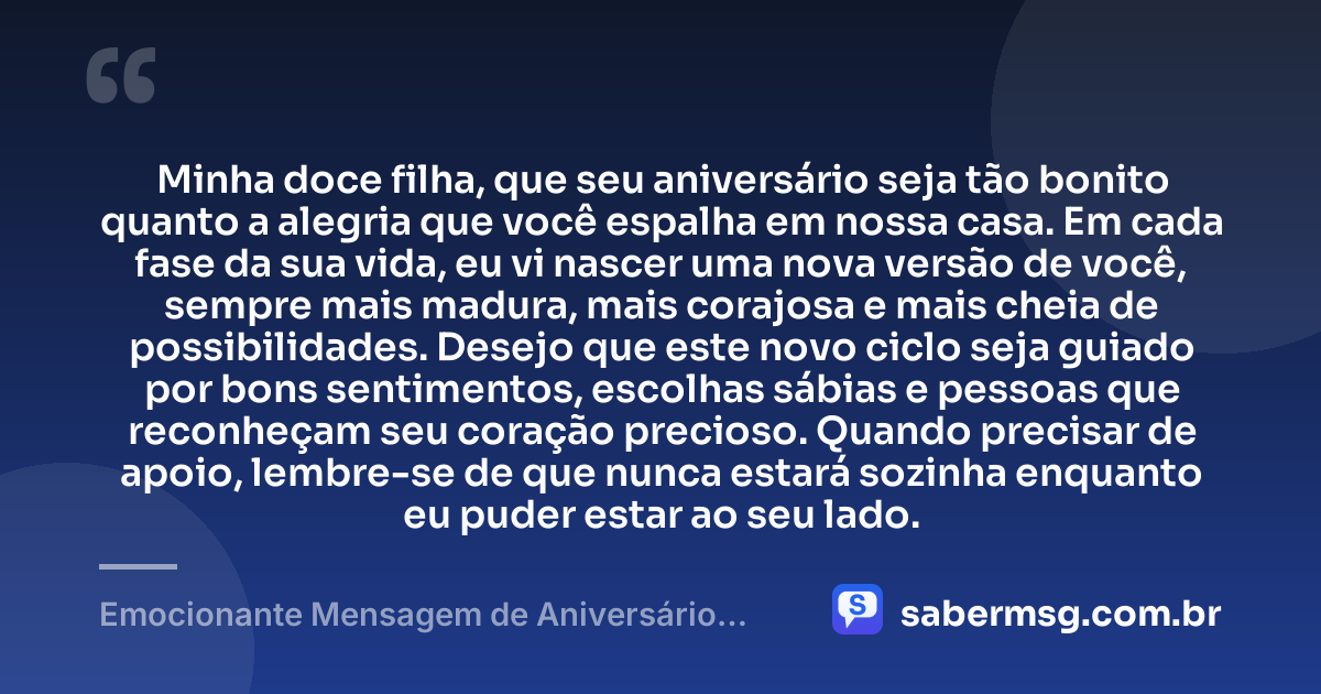 Minha doce filha, que seu aniversário seja tão bonito quanto a alegria que você espalha em nossa casa. Em cada fase da sua vida, eu vi nascer uma nova versão de você, sempre mais madura, mais corajosa e mais cheia de possibilidades. Desejo que este novo ciclo seja guiado por bons sentimentos, escolhas sábias e pessoas que reconheçam seu coração precioso. Quando precisar de apoio, lembre-se de que nunca estará sozinha enquanto eu puder estar ao seu lado. — Emocionante Mensagem de Aniversário para Filha